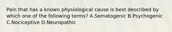 Pain that has a known physiological cause is best described by which one of the following terms? A.Somatogenic B.Psychogenic C.Nociceptive D.Neuropathic