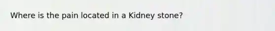 Where is the pain located in a Kidney stone?