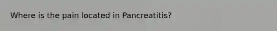 Where is the pain located in Pancreatitis?