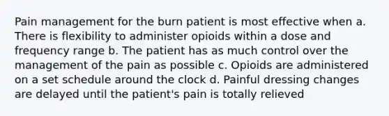 Pain management for the burn patient is most effective when a. There is flexibility to administer opioids within a dose and frequency range b. The patient has as much control over the management of the pain as possible c. Opioids are administered on a set schedule around the clock d. Painful dressing changes are delayed until the patient's pain is totally relieved