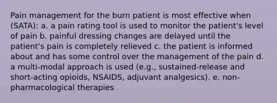 Pain management for the burn patient is most effective when (SATA): a. a pain rating tool is used to monitor the patient's level of pain b. painful dressing changes are delayed until the patient's pain is completely relieved c. the patient is informed about and has some control over the management of the pain d. a multi-modal approach is used (e.g., sustained-release and short-acting opioids, NSAIDS, adjuvant analgesics). e. non-pharmacological therapies