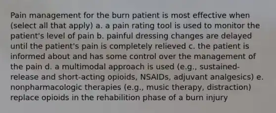 Pain management for the burn patient is most effective when (select all that apply) a. a pain rating tool is used to monitor the patient's level of pain b. painful dressing changes are delayed until the patient's pain is completely relieved c. the patient is informed about and has some control over the management of the pain d. a multimodal approach is used (e.g., sustained-release and short-acting opioids, NSAIDs, adjuvant analgesics) e. nonpharmacologic therapies (e.g., music therapy, distraction) replace opioids in the rehabilition phase of a burn injury