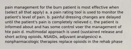 pain management for the burn patient is most effective when (select all that apply) a. a pain rating tool is used to monitor the patient's level of pain. b. painful dressing changes are delayed until the patient's pain is completely relieved c. the patient is informed about and has some control voer the management of hte pain d. multimodal approach is used (sustained release and short acting opioids, NSAIDs, adjuvant analgesics) e. nonpharmacologic therapies replace opioids in the rehab phase