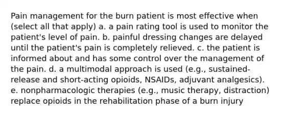 Pain management for the burn patient is most effective when (select all that apply) a. a pain rating tool is used to monitor the patient's level of pain. b. painful dressing changes are delayed until the patient's pain is completely relieved. c. the patient is informed about and has some control over the management of the pain. d. a multimodal approach is used (e.g., sustained-release and short-acting opioids, NSAIDs, adjuvant analgesics). e. nonpharmacologic therapies (e.g., music therapy, distraction) replace opioids in the rehabilitation phase of a burn injury