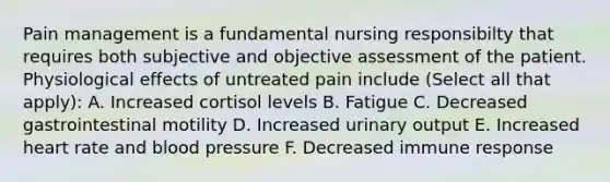 Pain management is a fundamental nursing responsibilty that requires both subjective and objective assessment of the patient. Physiological effects of untreated pain include (Select all that apply): A. Increased cortisol levels B. Fatigue C. Decreased gastrointestinal motility D. Increased urinary output E. Increased heart rate and blood pressure F. Decreased immune response