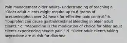 Pain management older adults- understanding of teaching a. "Older adult clients might require up to 6 grams of acetaminophen over 24 hours for effective pain control." b. "Ibuprofen can cause gastrointestinal bleeding in older adult clients." c. "Meperidine is the medication of choice for older adult clients experiencing severe pain." d. "Older adult clients taking oxycodone are at risk for diarrhea.