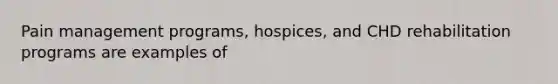 Pain management programs, hospices, and CHD rehabilitation programs are examples of