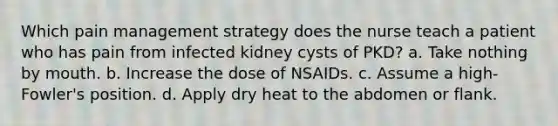 Which pain management strategy does the nurse teach a patient who has pain from infected kidney cysts of PKD? a. Take nothing by mouth. b. Increase the dose of NSAIDs. c. Assume a high-Fowler's position. d. Apply dry heat to the abdomen or flank.