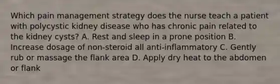 Which pain management strategy does the nurse teach a patient with polycystic kidney disease who has chronic pain related to the kidney cysts? A. Rest and sleep in a prone position B. Increase dosage of non-steroid all anti-inflammatory C. Gently rub or massage the flank area D. Apply dry heat to the abdomen or flank