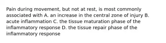 Pain during movement, but not at rest, is most commonly associated with A. an increase in the central zone of injury B. acute inflammation C. the tissue maturation phase of the inflammatory response D. the tissue repair phase of the inflammatory response