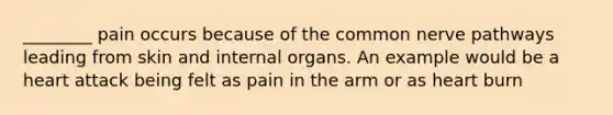 ________ pain occurs because of the common nerve pathways leading from skin and internal organs. An example would be a heart attack being felt as pain in the arm or as heart burn