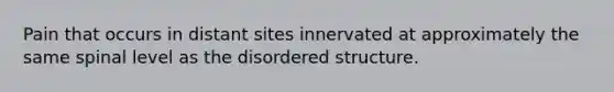 Pain that occurs in distant sites innervated at approximately the same spinal level as the disordered structure.