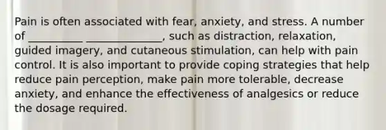 Pain is often associated with fear, anxiety, and stress. A number of __________ ______________, such as distraction, relaxation, guided imagery, and cutaneous stimulation, can help with pain control. It is also important to provide coping strategies that help reduce pain perception, make pain more tolerable, decrease anxiety, and enhance the effectiveness of analgesics or reduce the dosage required.