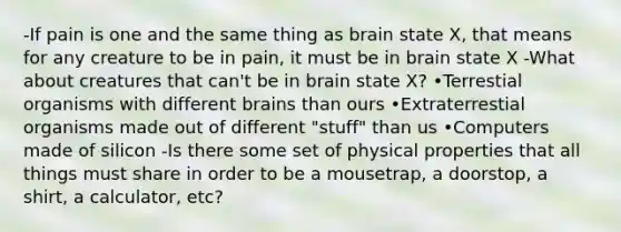 -If pain is one and the same thing as brain state X, that means for any creature to be in pain, it must be in brain state X -What about creatures that can't be in brain state X? •Terrestial organisms with different brains than ours •Extraterrestial organisms made out of different "stuff" than us •Computers made of silicon -Is there some set of physical properties that all things must share in order to be a mousetrap, a doorstop, a shirt, a calculator, etc?