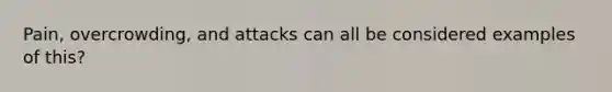 Pain, overcrowding, and attacks can all be considered examples of this?