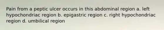 Pain from a peptic ulcer occurs in this abdominal region a. left hypochondriac region b. epigastric region c. right hypochondriac region d. umbilical region