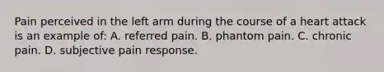 Pain perceived in the left arm during the course of a heart attack is an example of: A. referred pain. B. phantom pain. C. chronic pain. D. subjective pain response.