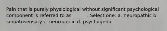 Pain that is purely physiological without significant psychological component is referred to as ______. Select one: a. neuropathic b. somatosensory c. neurogenic d. psychogenic