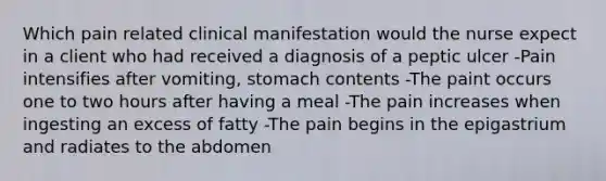 Which pain related clinical manifestation would the nurse expect in a client who had received a diagnosis of a peptic ulcer -Pain intensifies after vomiting, stomach contents -The paint occurs one to two hours after having a meal -The pain increases when ingesting an excess of fatty -The pain begins in the epigastrium and radiates to the abdomen