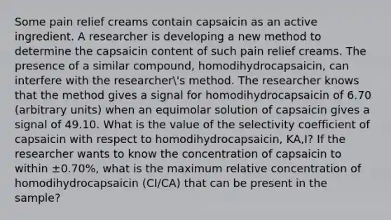 Some pain relief creams contain capsaicin as an active ingredient. A researcher is developing a new method to determine the capsaicin content of such pain relief creams. The presence of a similar compound, homodihydrocapsaicin, can interfere with the researcher's method. The researcher knows that the method gives a signal for homodihydrocapsaicin of 6.70 (arbitrary units) when an equimolar solution of capsaicin gives a signal of 49.10. What is the value of the selectivity coefficient of capsaicin with respect to homodihydrocapsaicin, KA,I? If the researcher wants to know the concentration of capsaicin to within ±0.70%, what is the maximum relative concentration of homodihydrocapsaicin (CI/CA) that can be present in the sample?