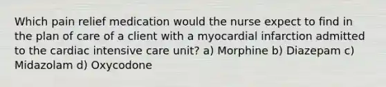 Which pain relief medication would the nurse expect to find in the plan of care of a client with a myocardial infarction admitted to the cardiac intensive care unit? a) Morphine b) Diazepam c) Midazolam d) Oxycodone