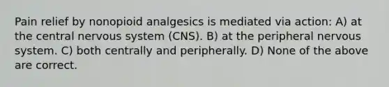 Pain relief by nonopioid analgesics is mediated via action: A) at the central nervous system (CNS). B) at the peripheral nervous system. C) both centrally and peripherally. D) None of the above are correct.