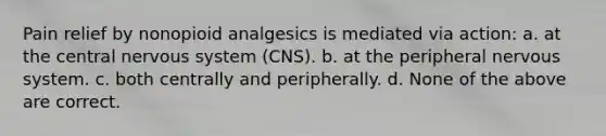 Pain relief by nonopioid analgesics is mediated via action: a. at the central nervous system (CNS). b. at the peripheral nervous system. c. both centrally and peripherally. d. None of the above are correct.