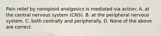 Pain relief by nonopioid analgesics is mediated via action: A. at the central nervous system (CNS). B. at the peripheral nervous system. C. both centrally and peripherally. D. None of the above are correct.