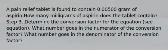 A pain relief tablet is found to contain 0.00500 gram of aspirin.How many milligrams of aspirin does the tablet contain? Step 3. Determine the conversion factor for the equation (see equation). What number goes in the numerator of the conversion factor? What number goes in the denominator of the conversion factor?