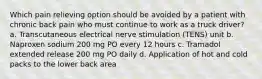 Which pain relieving option should be avoided by a patient with chronic back pain who must continue to work as a truck driver? a. Transcutaneous electrical nerve stimulation (TENS) unit b. Naproxen sodium 200 mg PO every 12 hours c. Tramadol extended release 200 mg PO daily d. Application of hot and cold packs to the lower back area