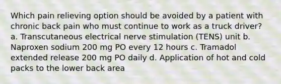 Which pain relieving option should be avoided by a patient with chronic back pain who must continue to work as a truck driver? a. Transcutaneous electrical nerve stimulation (TENS) unit b. Naproxen sodium 200 mg PO every 12 hours c. Tramadol extended release 200 mg PO daily d. Application of hot and cold packs to the lower back area