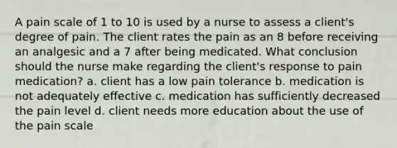 A pain scale of 1 to 10 is used by a nurse to assess a client's degree of pain. The client rates the pain as an 8 before receiving an analgesic and a 7 after being medicated. What conclusion should the nurse make regarding the client's response to pain medication? a. client has a low pain tolerance b. medication is not adequately effective c. medication has sufficiently decreased the pain level d. client needs more education about the use of the pain scale