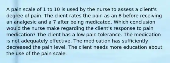 A pain scale of 1 to 10 is used by the nurse to assess a client's degree of pain. The client rates the pain as an 8 before receiving an analgesic and a 7 after being medicated. Which conclusion would the nurse make regarding the client's response to pain medication? The client has a low pain tolerance. The medication is not adequately effective. The medication has sufficiently decreased the pain level. The client needs more education about the use of the pain scale.