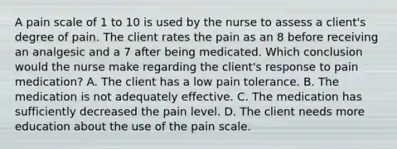 A pain scale of 1 to 10 is used by the nurse to assess a client's degree of pain. The client rates the pain as an 8 before receiving an analgesic and a 7 after being medicated. Which conclusion would the nurse make regarding the client's response to pain medication? A. The client has a low pain tolerance. B. The medication is not adequately effective. C. The medication has sufficiently decreased the pain level. D. The client needs more education about the use of the pain scale.