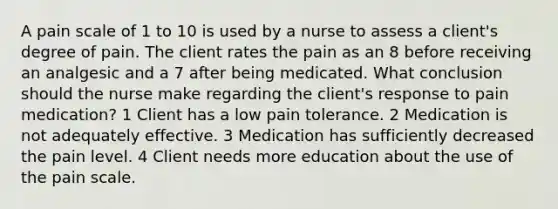 A pain scale of 1 to 10 is used by a nurse to assess a client's degree of pain. The client rates the pain as an 8 before receiving an analgesic and a 7 after being medicated. What conclusion should the nurse make regarding the client's response to pain medication? 1 Client has a low pain tolerance. 2 Medication is not adequately effective. 3 Medication has sufficiently decreased the pain level. 4 Client needs more education about the use of the pain scale.