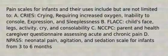 Pain scales for infants and their uses include but are not limited to: A. CRIES: Crying, Requiring increased oxygen, Inability to console, Expression, and Sleeplessness B. FLACC: child's face, legs, activity, cry, and consolability C. NCCPC: parent and health caregiver questionnaire assessing acute and chronic pain D. NPASS: neonatal pain, agitation, and sedation scale for infants from 3 to 6 months