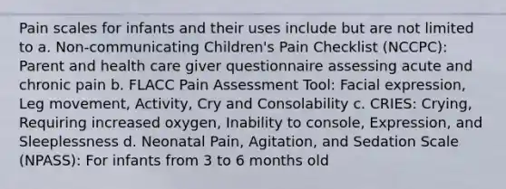 Pain scales for infants and their uses include but are not limited to a. Non-communicating Children's Pain Checklist (NCCPC): Parent and health care giver questionnaire assessing acute and chronic pain b. FLACC Pain Assessment Tool: Facial expression, Leg movement, Activity, Cry and Consolability c. CRIES: Crying, Requiring increased oxygen, Inability to console, Expression, and Sleeplessness d. Neonatal Pain, Agitation, and Sedation Scale (NPASS): For infants from 3 to 6 months old