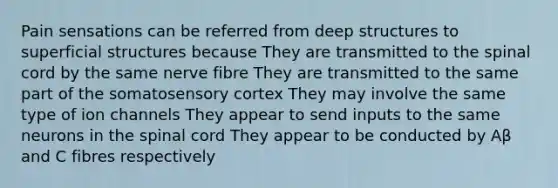 Pain sensations can be referred from deep structures to superficial structures because They are transmitted to the spinal cord by the same nerve fibre They are transmitted to the same part of the somatosensory cortex They may involve the same type of ion channels They appear to send inputs to the same neurons in the spinal cord They appear to be conducted by Aβ and C fibres respectively