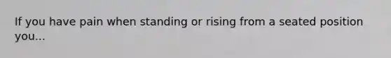 If you have pain when standing or rising from a seated position you...