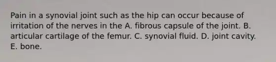 Pain in a synovial joint such as the hip can occur because of irritation of the nerves in the A. fibrous capsule of the joint. B. articular cartilage of the femur. C. synovial fluid. D. joint cavity. E. bone.