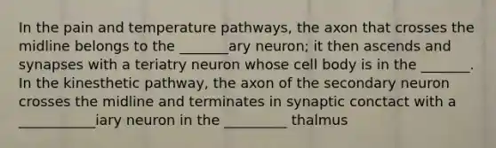 In the pain and temperature pathways, the axon that crosses the midline belongs to the _______ary neuron; it then ascends and synapses with a teriatry neuron whose cell body is in the _______. In the kinesthetic pathway, the axon of the secondary neuron crosses the midline and terminates in synaptic conctact with a ___________iary neuron in the _________ thalmus