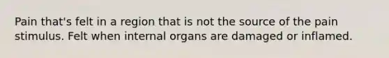 Pain that's felt in a region that is not the source of the pain stimulus. Felt when internal organs are damaged or inflamed.