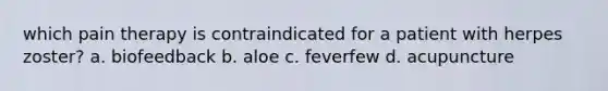 which pain therapy is contraindicated for a patient with herpes zoster? a. biofeedback b. aloe c. feverfew d. acupuncture