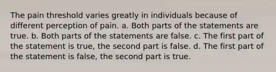 The pain threshold varies greatly in individuals because of different perception of pain. a. Both parts of the statements are true. b. Both parts of the statements are false. c. The first part of the statement is true, the second part is false. d. The first part of the statement is false, the second part is true.