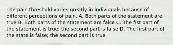 The pain threshold varies greatly in individuals because of different perceptions of pain. A. Both parts of the statement are true B. Both parts of the statement are false C. The fist part of the statement is true; the second part is false D. The first part of the state is false; the second part is true