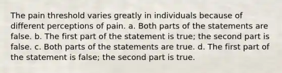 The pain threshold varies greatly in individuals because of different perceptions of pain. a. Both parts of the statements are false. b. The first part of the statement is true; the second part is false. c. Both parts of the statements are true. d. The first part of the statement is false; the second part is true.