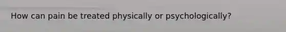 How can pain be treated physically or psychologically?