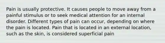 Pain is usually protective. It causes people to move away from a painful stimulus or to seek medical attention for an internal disorder. Different types of pain can occur, depending on where the pain is located. Pain that is located in an external location, such as the skin, is considered superficial pain