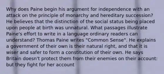 Why does Paine begin his argument for independence with an attack on the principle of monarchy and hereditary succession? He believes that the distinction of the social status being placed upon people at birth was unnatural. What passages illustrate Paine's effort to write in a language ordinary readers can understand? Thomas Paine writes "Common Sense". He explains a government of their own is their natural right, and that it is wiser and safer to form a constitution of their own. He says Britain doesn't protect them from their enemies on their account: but they fight for her account