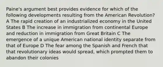 Paine's argument best provides evidence for which of the following developments resulting from the American Revolution? A The rapid creation of an industrialized economy in the United States B The increase in immigration from continental Europe and reduction in immigration from Great Britain C The emergence of a unique American national identity separate from that of Europe D The fear among the Spanish and French that that revolutionary ideas would spread, which prompted them to abandon their colonies